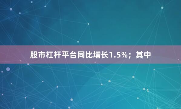 股市杠杆平台同比增长1.5%；其中