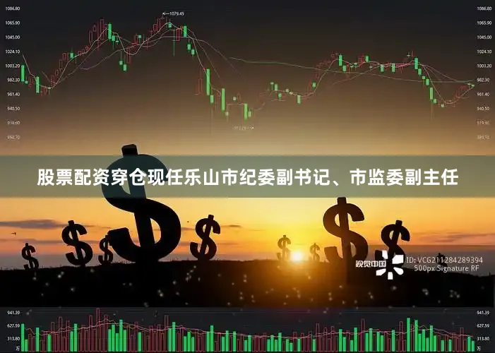 股票配资穿仓现任乐山市纪委副书记、市监委副主任