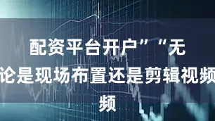 配资平台开户”　　“无论是现场布置还是剪辑视频