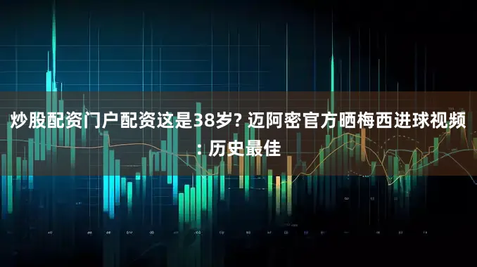 炒股配资门户配资这是38岁? 迈阿密官方晒梅西进球视频: 历史最佳