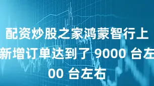 配资炒股之家鸿蒙智行上周新增订单达到了 9000 台左右