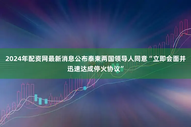 2024年配资网最新消息公布泰柬两国领导人同意“立即会面并迅速达成停火协议”