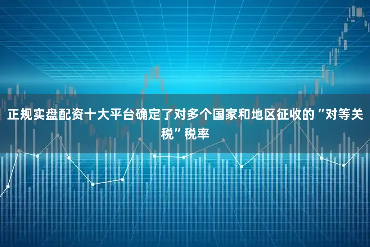正规实盘配资十大平台确定了对多个国家和地区征收的“对等关税”税率