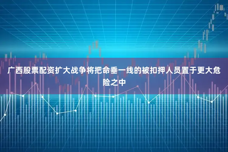 广西股票配资扩大战争将把命垂一线的被扣押人员置于更大危险之中