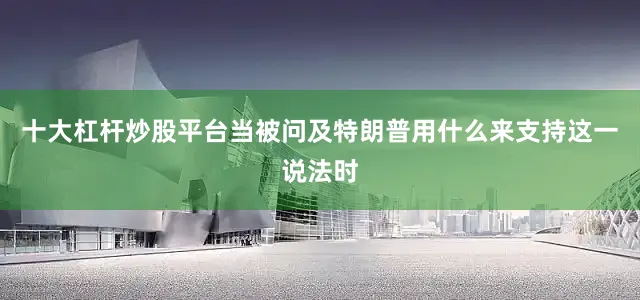 十大杠杆炒股平台当被问及特朗普用什么来支持这一说法时