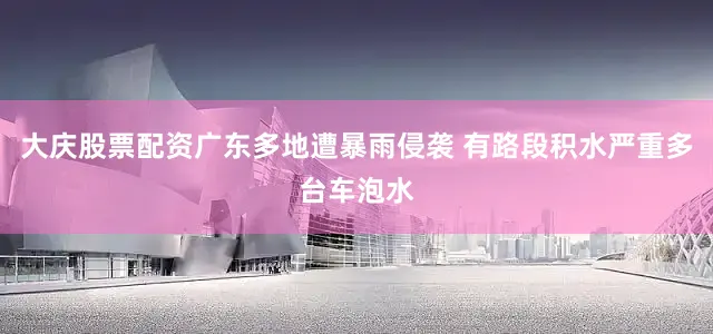 大庆股票配资广东多地遭暴雨侵袭 有路段积水严重多台车泡水
