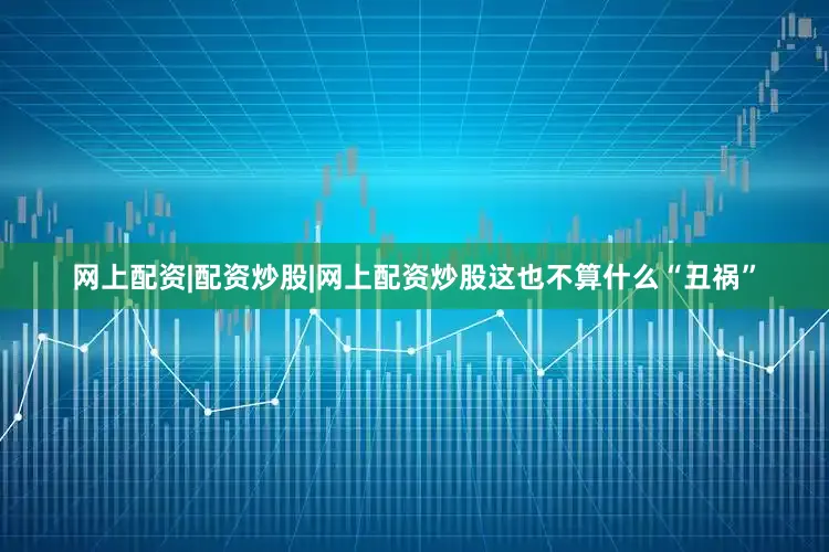 网上配资|配资炒股|网上配资炒股这也不算什么“丑祸”
