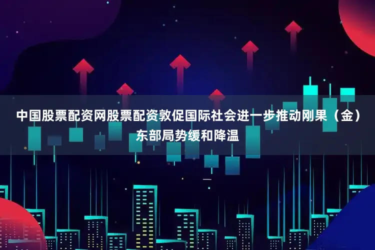中国股票配资网股票配资敦促国际社会进一步推动刚果（金）东部局势缓和降温