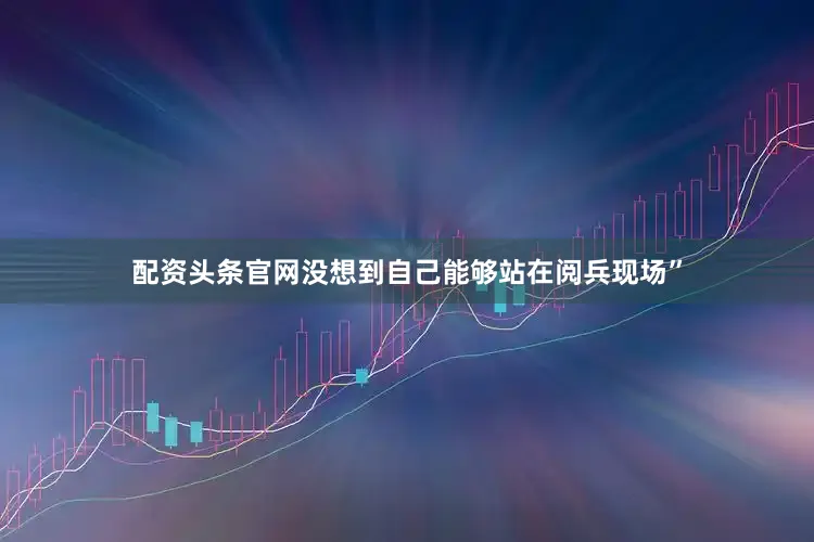 配资头条官网没想到自己能够站在阅兵现场”