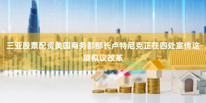 三亚股票配资美国商务部部长卢特尼克正在四处宣传这项拟议改革