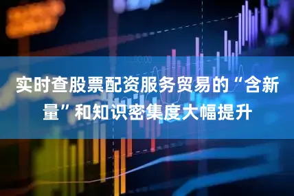 实时查股票配资服务贸易的“含新量”和知识密集度大幅提升