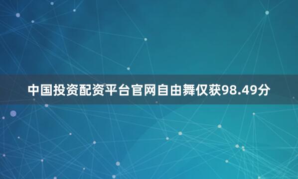 中国投资配资平台官网自由舞仅获98.49分