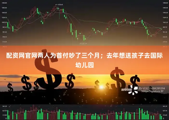 配资网官网两人为首付吵了三个月；去年想送孩子去国际幼儿园